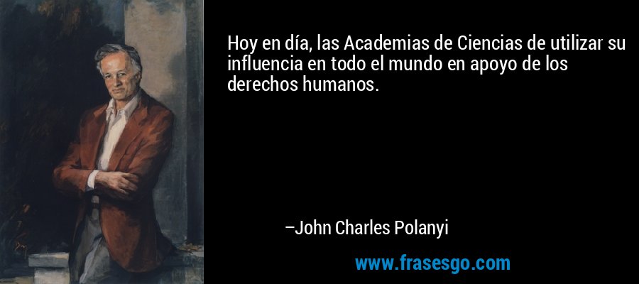 Hoy en día, las Academias de Ciencias de utilizar su influencia en todo el mundo en apoyo de los derechos humanos. – John Charles Polanyi