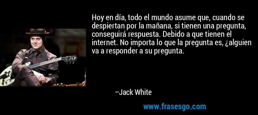 Hoy en día, todo el mundo asume que, cuando se despiertan por la mañana, si tienen una pregunta, conseguirá respuesta. Debido a que tienen el internet. No importa lo que la pregunta es, ¿alguien va a responder a su pregunta. – Jack White