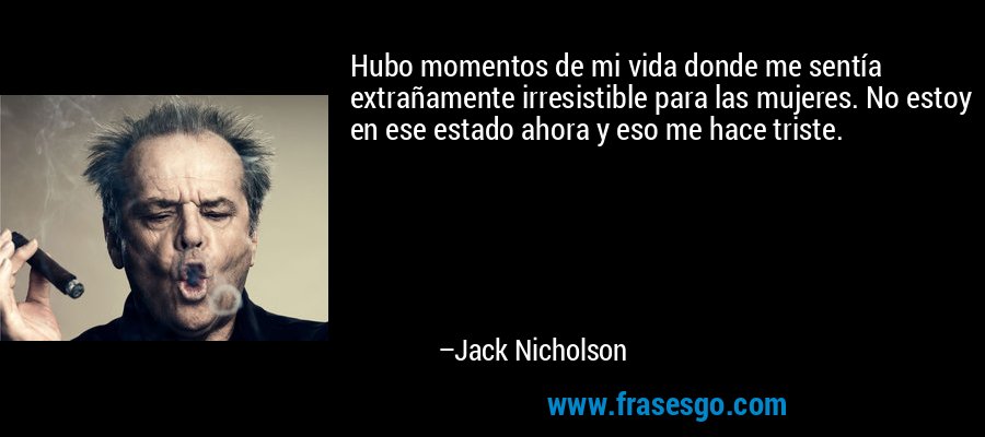 Hubo momentos de mi vida donde me sentía extrañamente irresistible para las mujeres. No estoy en ese estado ahora y eso me hace triste. – Jack Nicholson