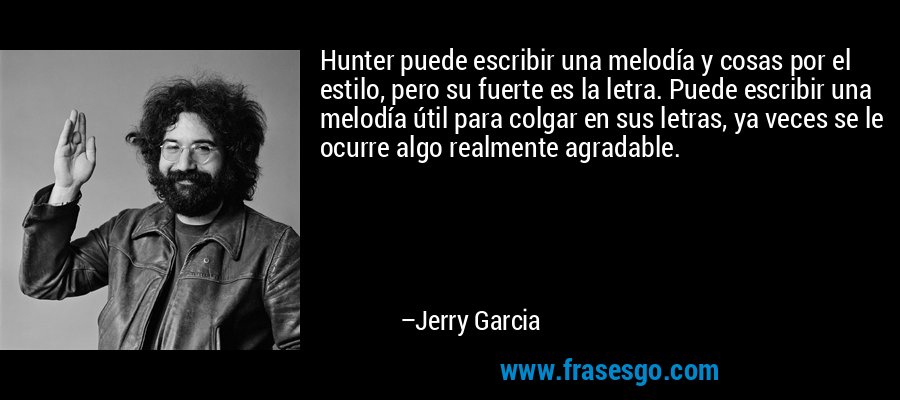 Hunter puede escribir una melodía y cosas por el estilo, pero su fuerte es la letra. Puede escribir una melodía útil para colgar en sus letras, ya veces se le ocurre algo realmente agradable. – Jerry Garcia