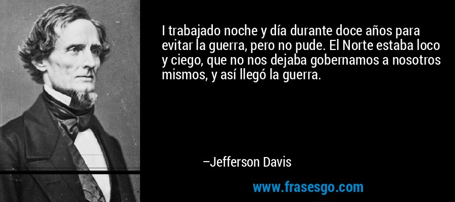 I trabajado noche y día durante doce años para evitar la guerra, pero no pude. El Norte estaba loco y ciego, que no nos dejaba gobernamos a nosotros mismos, y así llegó la guerra. – Jefferson Davis