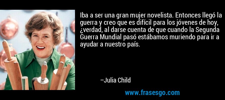 Iba a ser una gran mujer novelista. Entonces llegó la guerra y creo que es difícil para los jóvenes de hoy, ¿verdad, al darse cuenta de que cuando la Segunda Guerra Mundial pasó estábamos muriendo para ir a ayudar a nuestro país. – Julia Child