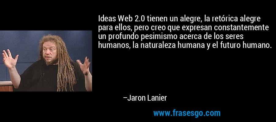 Ideas Web 2.0 tienen un alegre, la retórica alegre para ellos, pero creo que expresan constantemente un profundo pesimismo acerca de los seres humanos, la naturaleza humana y el futuro humano. – Jaron Lanier