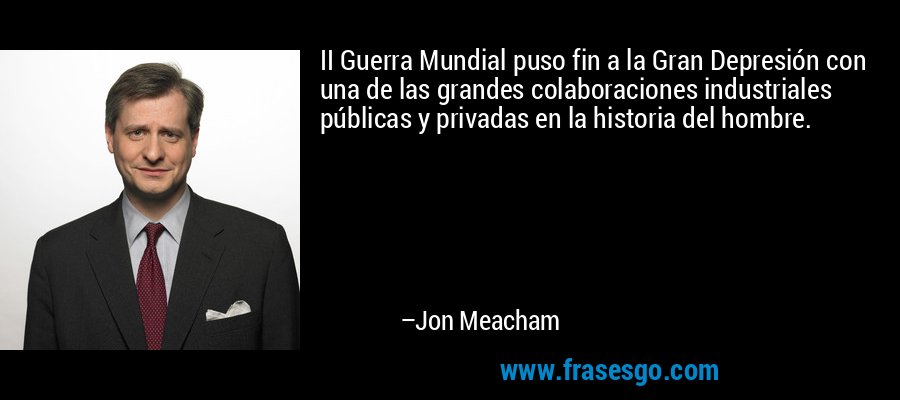 II Guerra Mundial puso fin a la Gran Depresión con una de las grandes colaboraciones industriales públicas y privadas en la historia del hombre. – Jon Meacham