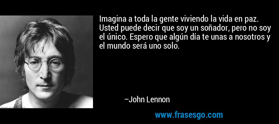 Imagina a toda la gente viviendo la vida en paz. Usted puede decir que soy un soñador, pero no soy el único. Espero que algún día te unas a nosotros y el mundo será uno solo. – John Lennon