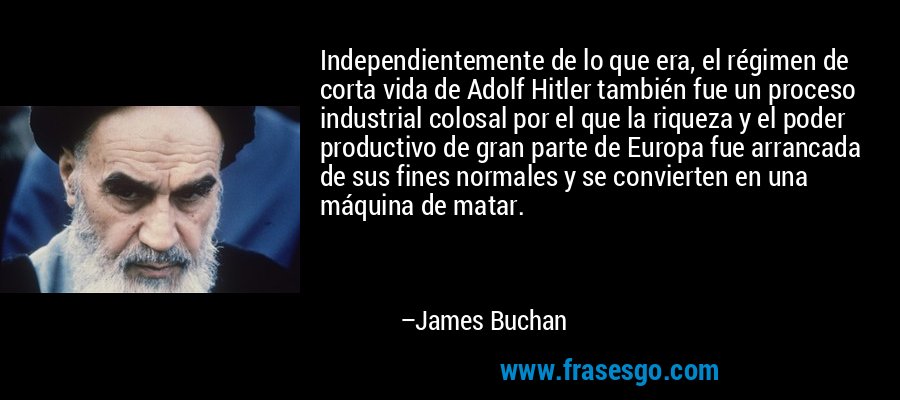 Independientemente de lo que era, el régimen de corta vida de Adolf Hitler también fue un proceso industrial colosal por el que la riqueza y el poder productivo de gran parte de Europa fue arrancada de sus fines normales y se convierten en una máquina de matar. – James Buchan