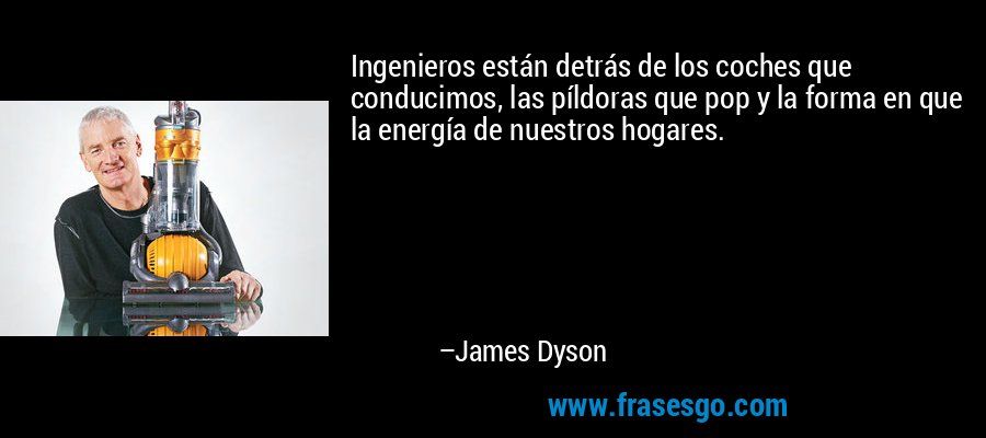 Ingenieros están detrás de los coches que conducimos, las píldoras que pop y la forma en que la energía de nuestros hogares. – James Dyson