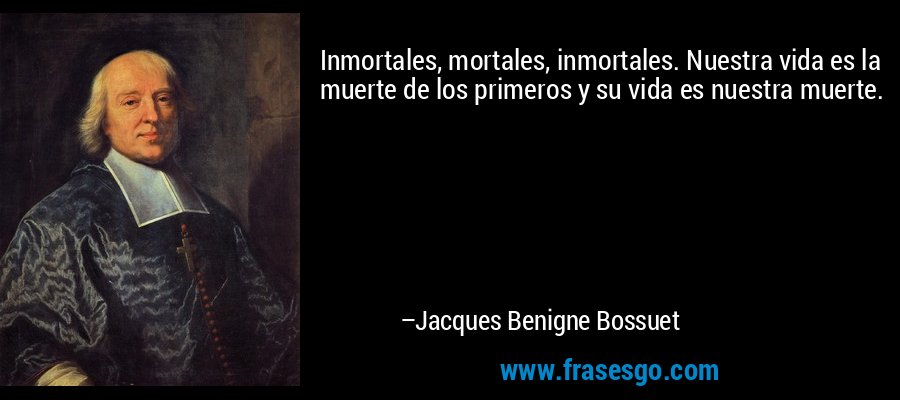 Inmortales, mortales, inmortales. Nuestra vida es la muerte de los primeros y su vida es nuestra muerte. – Jacques Benigne Bossuet