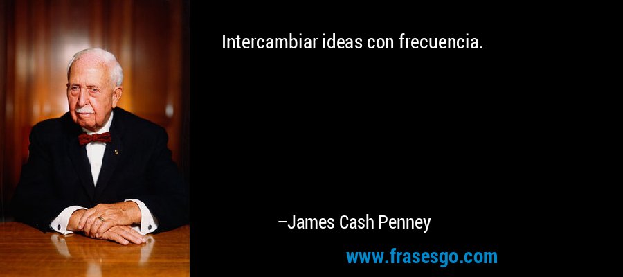 Intercambiar ideas con frecuencia. – James Cash Penney