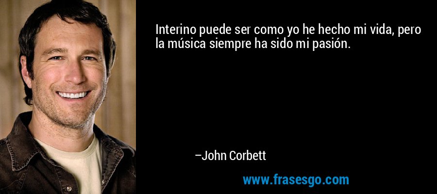 Interino puede ser como yo he hecho mi vida, pero la música siempre ha sido mi pasión. – John Corbett