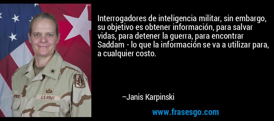 Interrogadores de inteligencia militar, sin embargo, su objetivo es obtener información, para salvar vidas, para detener la guerra, para encontrar Saddam - lo que la información se va a utilizar para, a cualquier costo. – Janis Karpinski