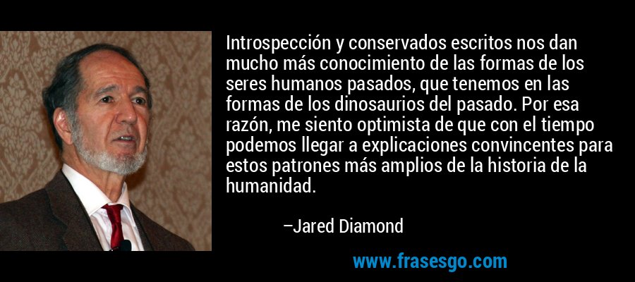 Introspección y conservados escritos nos dan mucho más conocimiento de las formas de los seres humanos pasados, que tenemos en las formas de los dinosaurios del pasado. Por esa razón, me siento optimista de que con el tiempo podemos llegar a explicaciones convincentes para estos patrones más amplios de la historia de la humanidad. – Jared Diamond