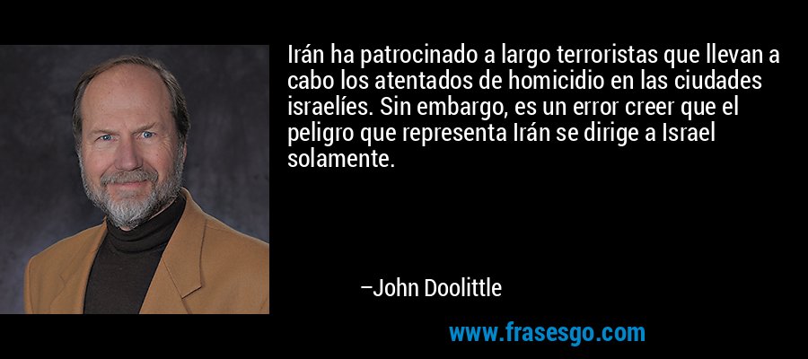 Irán ha patrocinado a largo terroristas que llevan a cabo los atentados de homicidio en las ciudades israelíes. Sin embargo, es un error creer que el peligro que representa Irán se dirige a Israel solamente. – John Doolittle