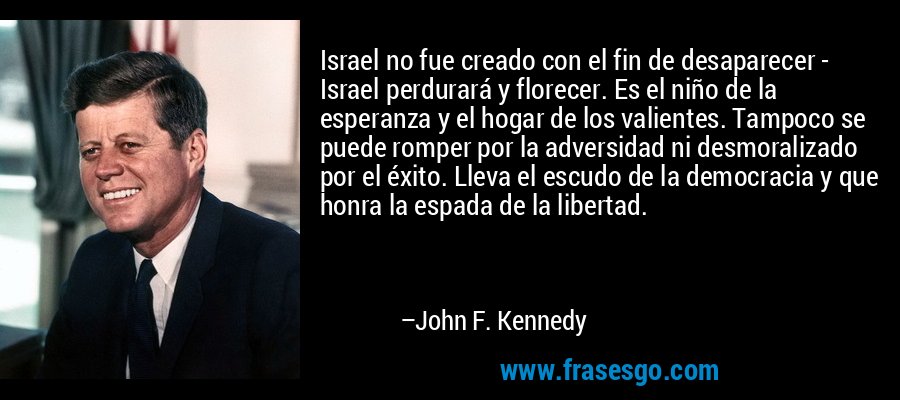 Israel no fue creado con el fin de desaparecer - Israel perdurará y florecer. Es el niño de la esperanza y el hogar de los valientes. Tampoco se puede romper por la adversidad ni desmoralizado por el éxito. Lleva el escudo de la democracia y que honra la espada de la libertad. – John F. Kennedy