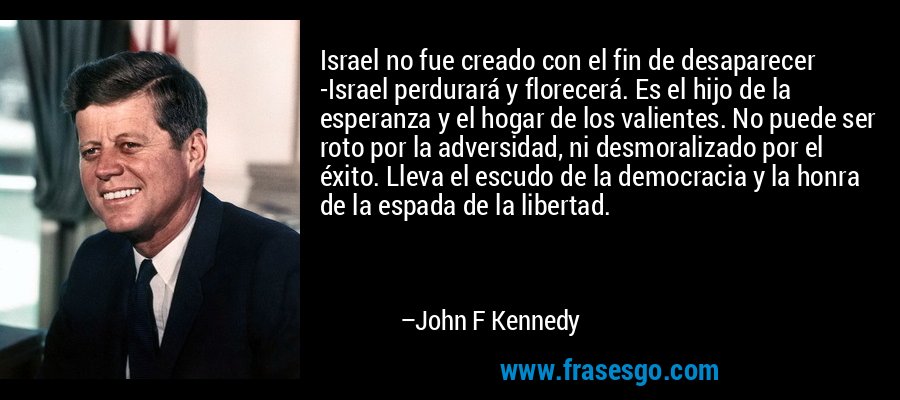 Israel no fue creado con el fin de desaparecer -Israel perdurará y florecerá. Es el hijo de la esperanza y el hogar de los valientes. No puede ser roto por la adversidad, ni desmoralizado por el éxito. Lleva el escudo de la democracia y la honra de la espada de la libertad. – John F Kennedy