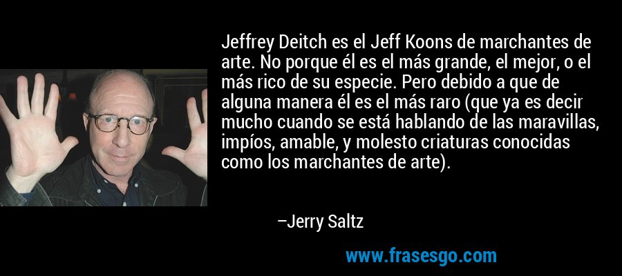 Jeffrey Deitch es el Jeff Koons de marchantes de arte. No porque él es el más grande, el mejor, o el más rico de su especie. Pero debido a que de alguna manera él es el más raro (que ya es decir mucho cuando se está hablando de las maravillas, impíos, amable, y molesto criaturas conocidas como los marchantes de arte). – Jerry Saltz