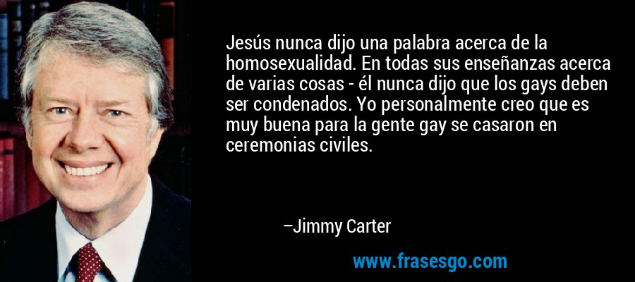 Jesús nunca dijo una palabra acerca de la homosexualidad. En todas sus enseñanzas acerca de varias cosas - él nunca dijo que los gays deben ser condenados. Yo personalmente creo que es muy buena para la gente gay se casaron en ceremonias civiles. – Jimmy Carter