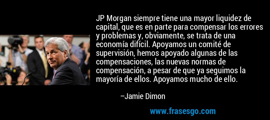 JP Morgan siempre tiene una mayor liquidez de capital, que es en parte para compensar los errores y problemas y, obviamente, se trata de una economía difícil. Apoyamos un comité de supervisión, hemos apoyado algunas de las compensaciones, las nuevas normas de compensación, a pesar de que ya seguimos la mayoría de ellos. Apoyamos mucho de ello. – Jamie Dimon