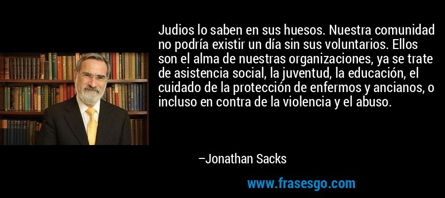 Judios lo saben en sus huesos. Nuestra comunidad no podría existir un día sin sus voluntarios. Ellos son el alma de nuestras organizaciones, ya se trate de asistencia social, la juventud, la educación, el cuidado de la protección de enfermos y ancianos, o incluso en contra de la violencia y el abuso. – Jonathan Sacks