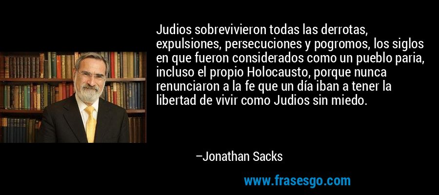 Judios sobrevivieron todas las derrotas, expulsiones, persecuciones y pogromos, los siglos en que fueron considerados como un pueblo paria, incluso el propio Holocausto, porque nunca renunciaron a la fe que un día iban a tener la libertad de vivir como Judios sin miedo. – Jonathan Sacks