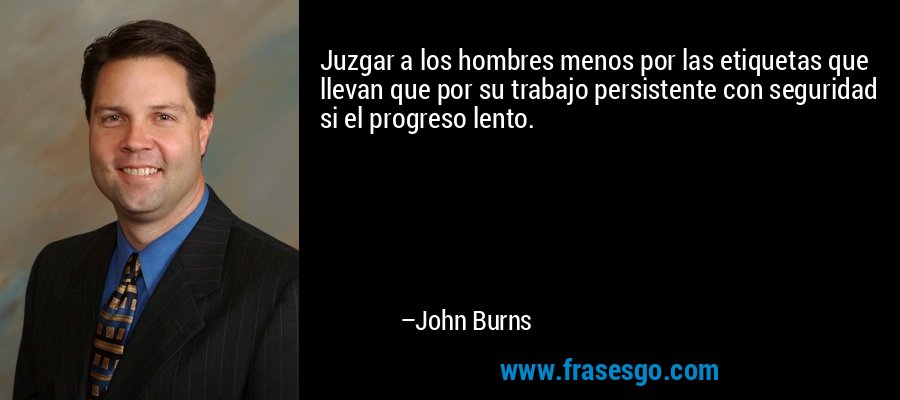 Juzgar a los hombres menos por las etiquetas que llevan que por su trabajo persistente con seguridad si el progreso lento. – John Burns