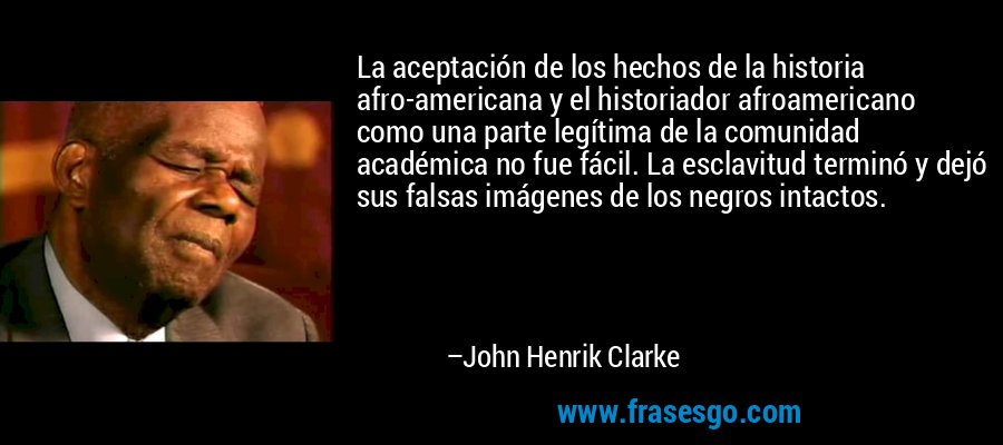 La aceptación de los hechos de la historia afro-americana y el historiador afroamericano como una parte legítima de la comunidad académica no fue fácil. La esclavitud terminó y dejó sus falsas imágenes de los negros intactos. – John Henrik Clarke