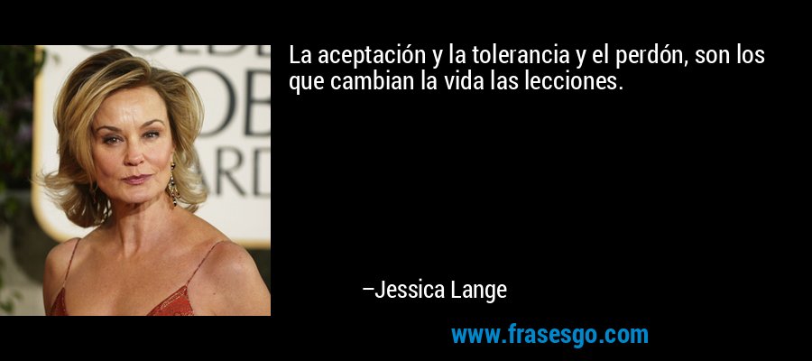 La aceptación y la tolerancia y el perdón, son los que cambian la vida las lecciones. – Jessica Lange