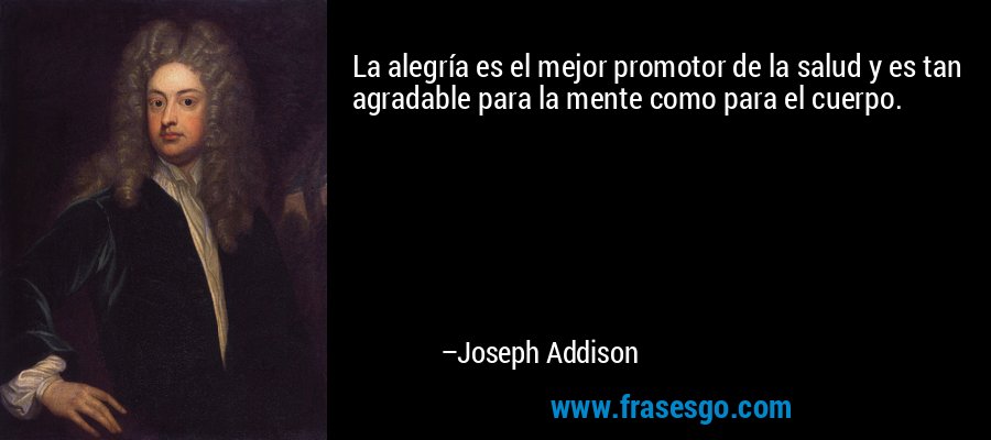La alegría es el mejor promotor de la salud y es tan agradable para la mente como para el cuerpo. – Joseph Addison