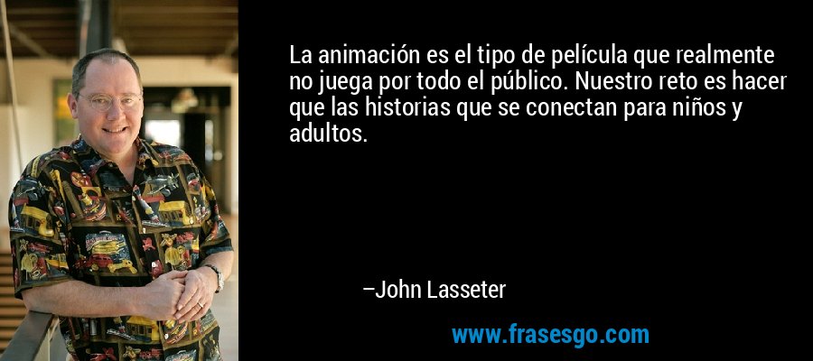 La animación es el tipo de película que realmente no juega por todo el público. Nuestro reto es hacer que las historias que se conectan para niños y adultos. – John Lasseter