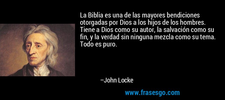 La Biblia es una de las mayores bendiciones otorgadas por Dios a los hijos de los hombres. Tiene a Dios como su autor, la salvación como su fin, y la verdad sin ninguna mezcla como su tema. Todo es puro. – John Locke