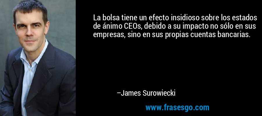 La bolsa tiene un efecto insidioso sobre los estados de ánimo CEOs, debido a su impacto no sólo en sus empresas, sino en sus propias cuentas bancarias. – James Surowiecki