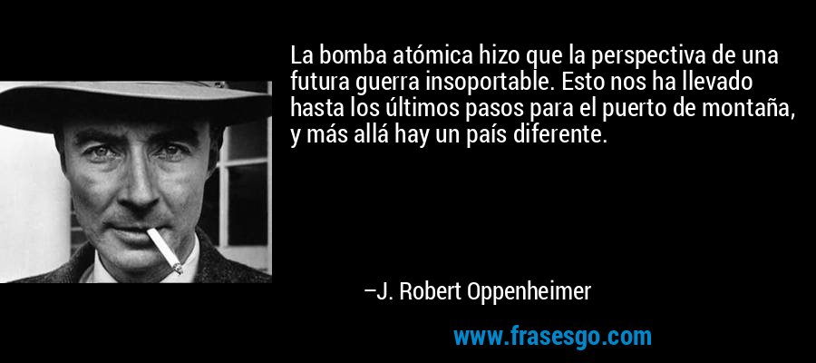 La bomba atómica hizo que la perspectiva de una futura guerra insoportable. Esto nos ha llevado hasta los últimos pasos para el puerto de montaña, y más allá hay un país diferente. – J. Robert Oppenheimer