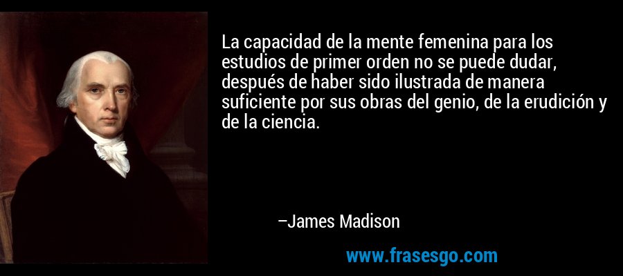 La capacidad de la mente femenina para los estudios de primer orden no se puede dudar, después de haber sido ilustrada de manera suficiente por sus obras del genio, de la erudición y de la ciencia. – James Madison