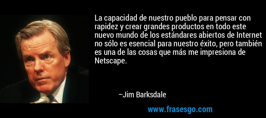 La capacidad de nuestro pueblo para pensar con rapidez y crear grandes productos en todo este nuevo mundo de los estándares abiertos de Internet no sólo es esencial para nuestro éxito, pero también es una de las cosas que más me impresiona de Netscape. – Jim Barksdale