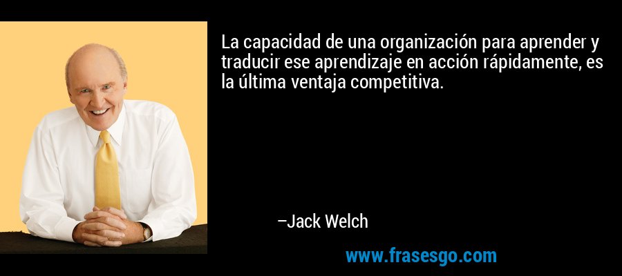 La capacidad de una organización para aprender y traducir ese aprendizaje en acción rápidamente, es la última ventaja competitiva. – Jack Welch