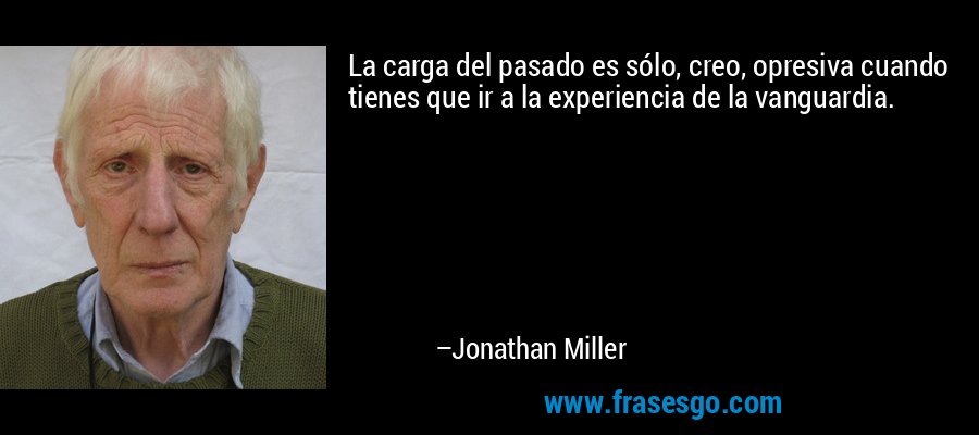 La carga del pasado es sólo, creo, opresiva cuando tienes que ir a la experiencia de la vanguardia. – Jonathan Miller