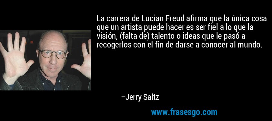 La carrera de Lucian Freud afirma que la única cosa que un artista puede hacer es ser fiel a lo que la visión, (falta de) talento o ideas que le pasó a recogerlos con el fin de darse a conocer al mundo. – Jerry Saltz