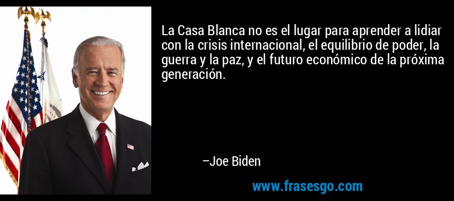 La Casa Blanca no es el lugar para aprender a lidiar con la crisis internacional, el equilibrio de poder, la guerra y la paz, y el futuro económico de la próxima generación. – Joe Biden