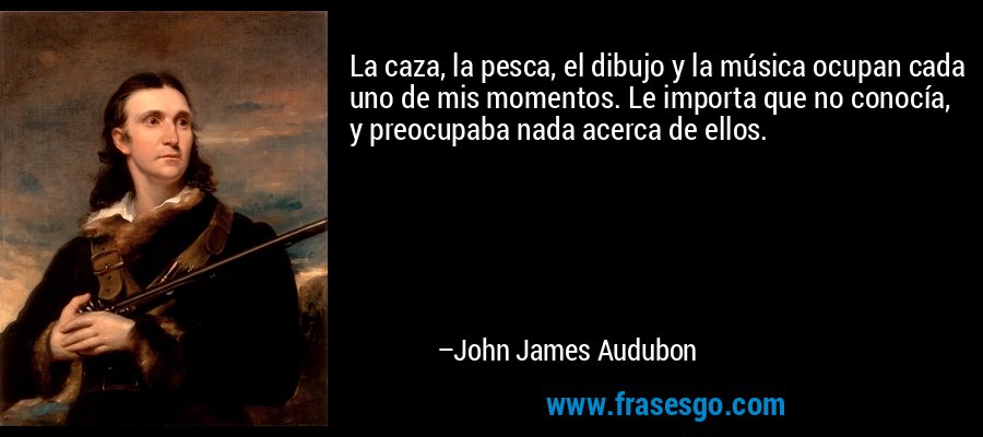 La caza, la pesca, el dibujo y la música ocupan cada uno de mis momentos. Le importa que no conocía, y preocupaba nada acerca de ellos. – John James Audubon