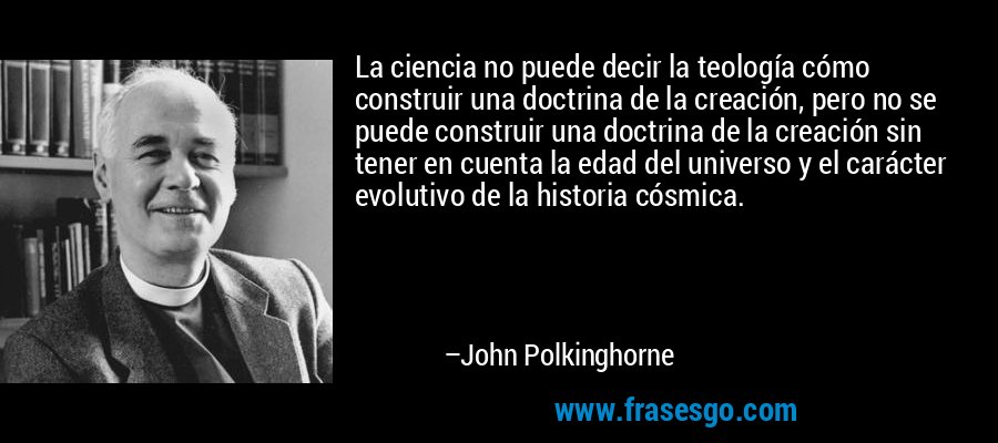 La ciencia no puede decir la teología cómo construir una doctrina de la creación, pero no se puede construir una doctrina de la creación sin tener en cuenta la edad del universo y el carácter evolutivo de la historia cósmica. – John Polkinghorne