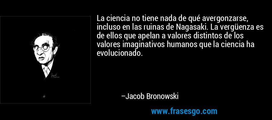 La ciencia no tiene nada de qué avergonzarse, incluso en las ruinas de Nagasaki. La vergüenza es de ellos que apelan a valores distintos de los valores imaginativos humanos que la ciencia ha evolucionado. – Jacob Bronowski