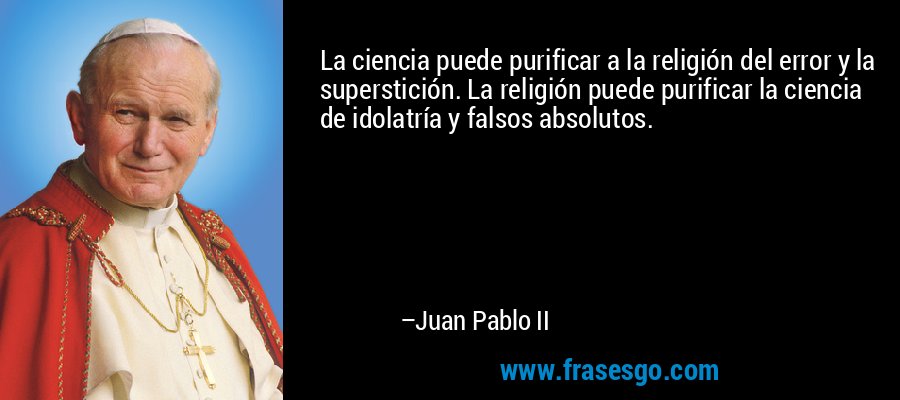 La ciencia puede purificar a la religión del error y la superstición. La religión puede purificar la ciencia de idolatría y falsos absolutos. – Juan Pablo II