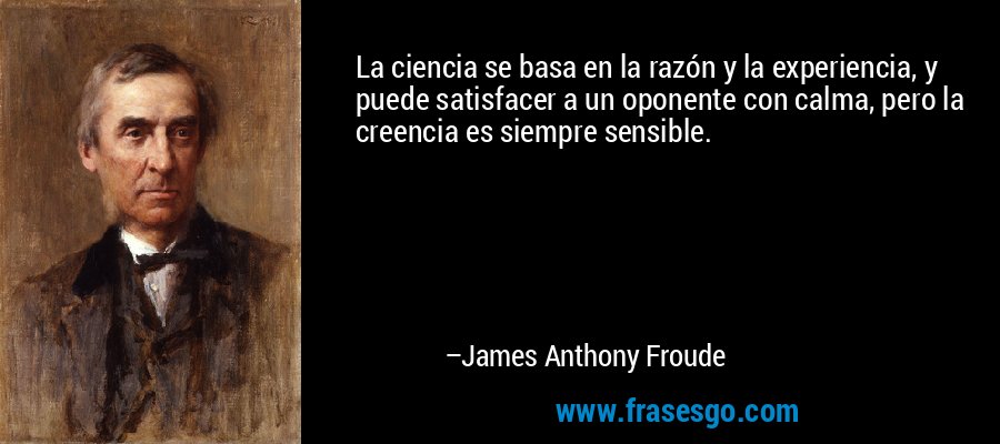 La ciencia se basa en la razón y la experiencia, y puede satisfacer a un oponente con calma, pero la creencia es siempre sensible. – James Anthony Froude
