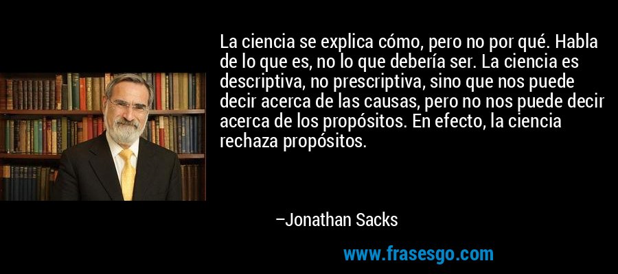 La ciencia se explica cómo, pero no por qué. Habla de lo que es, no lo que debería ser. La ciencia es descriptiva, no prescriptiva, sino que nos puede decir acerca de las causas, pero no nos puede decir acerca de los propósitos. En efecto, la ciencia rechaza propósitos. – Jonathan Sacks