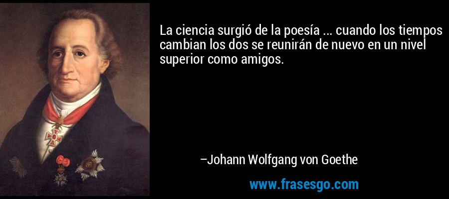 La ciencia surgió de la poesía ... cuando los tiempos cambian los dos se reunirán de nuevo en un nivel superior como amigos. – Johann Wolfgang von Goethe
