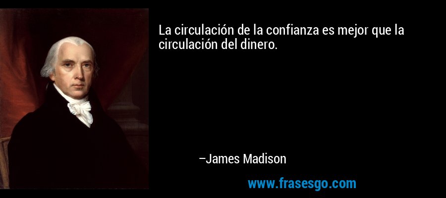 La circulación de la confianza es mejor que la circulación del dinero. – James Madison