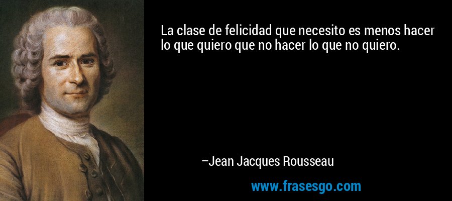 La clase de felicidad que necesito es menos hacer lo que quiero que no hacer lo que no quiero. – Jean Jacques Rousseau