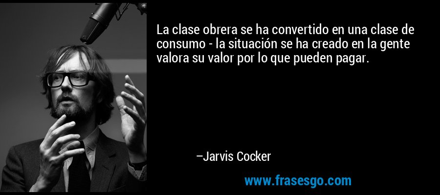 La clase obrera se ha convertido en una clase de consumo - la situación se ha creado en la gente valora su valor por lo que pueden pagar. – Jarvis Cocker
