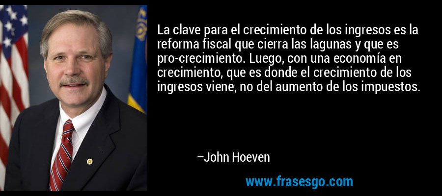 La clave para el crecimiento de los ingresos es la reforma fiscal que cierra las lagunas y que es pro-crecimiento. Luego, con una economía en crecimiento, que es donde el crecimiento de los ingresos viene, no del aumento de los impuestos. – John Hoeven