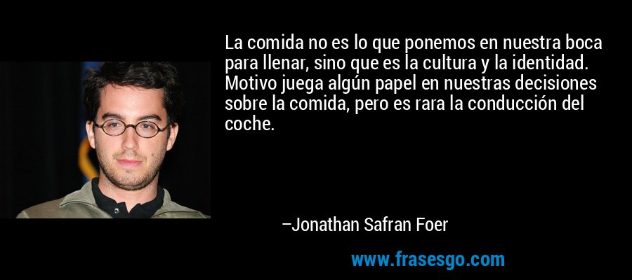 La comida no es lo que ponemos en nuestra boca para llenar, sino que es la cultura y la identidad. Motivo juega algún papel en nuestras decisiones sobre la comida, pero es rara la conducción del coche. – Jonathan Safran Foer